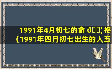 1991年4月初七的命 🐦 格（1991年四月初七出生的人五行缺什么 🦅 ）